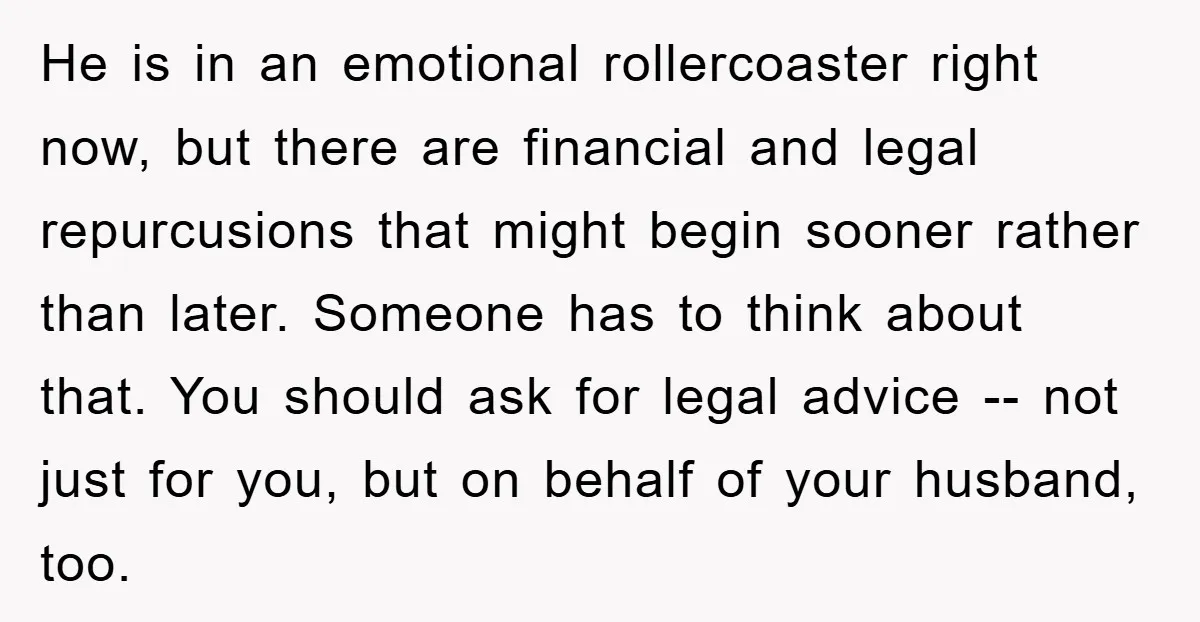 He is in an emotional rollercoaster right now, but there are financial and legal repurcusions that might begin sooner rather than later. Someone has to think about that. You should...