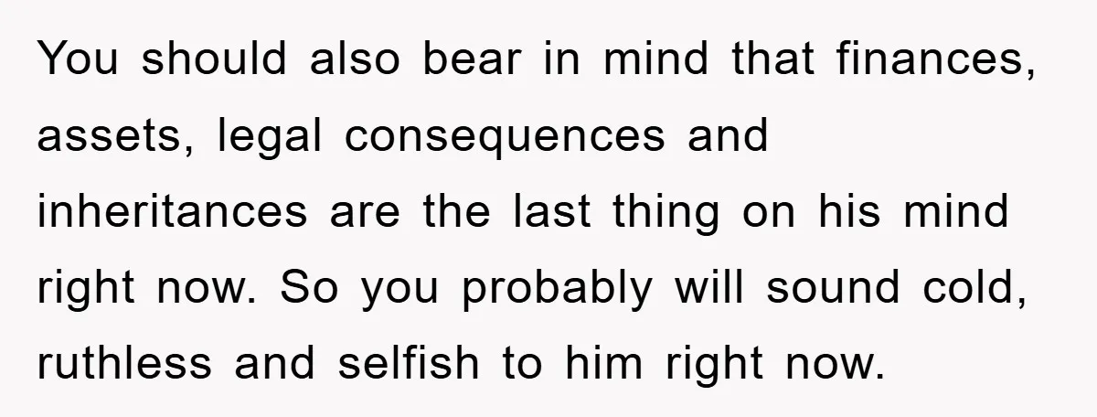 You should also bear in mind that finances, assets, legal consequences and inheritances are the last thing on his mind right now. So you probably will sound cold, ruthless and...