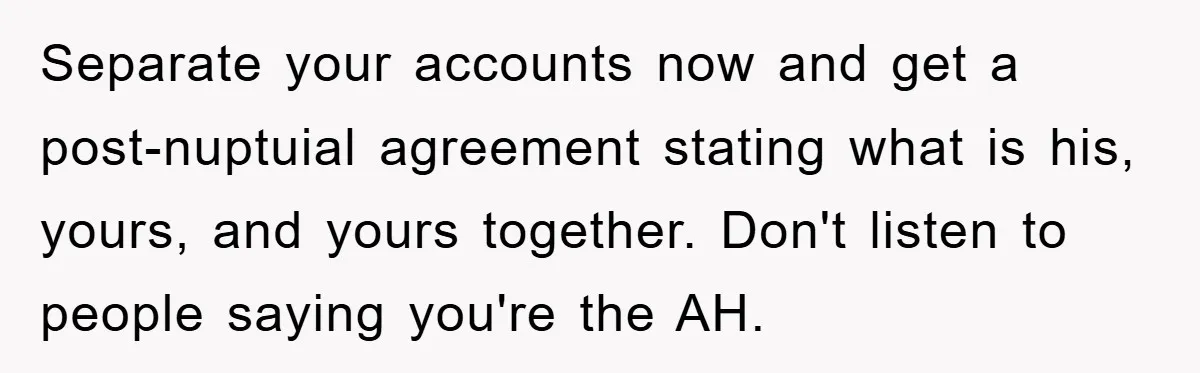 Separate your accounts now and get a post-nuptuial agreement stating what is his, yours, and yours together. Don't listen to people saying you're the AH.