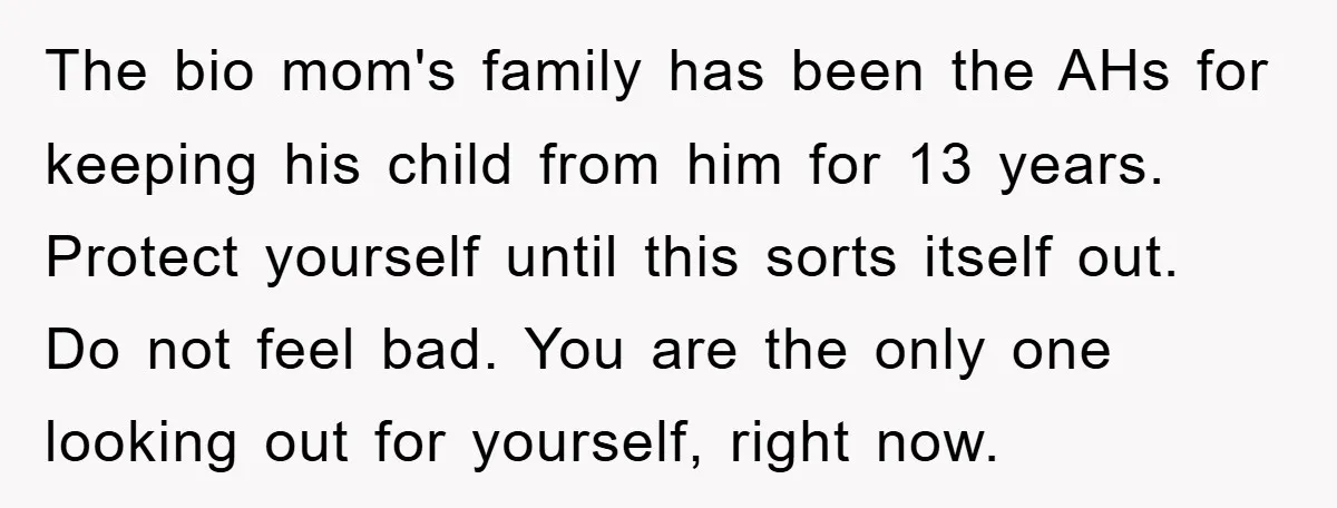 The bio mom's family has been the AHs for keeping his child from him for 13 years. Protect yourself until this sorts itself out. Do not feel bad. You are...