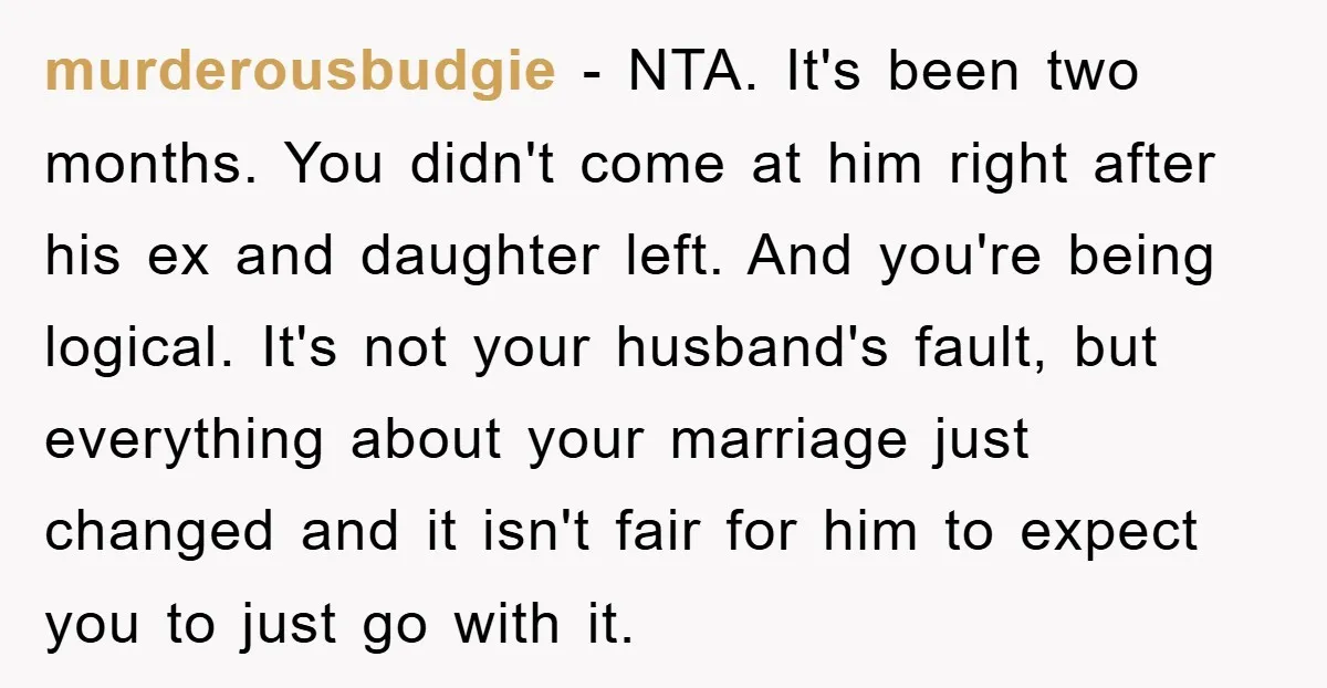 murderousbudgie − NTA. It's been two months. You didn't come at him right after his ex and daughter left. And you're being logical. It's not your husband's fault, but everything...