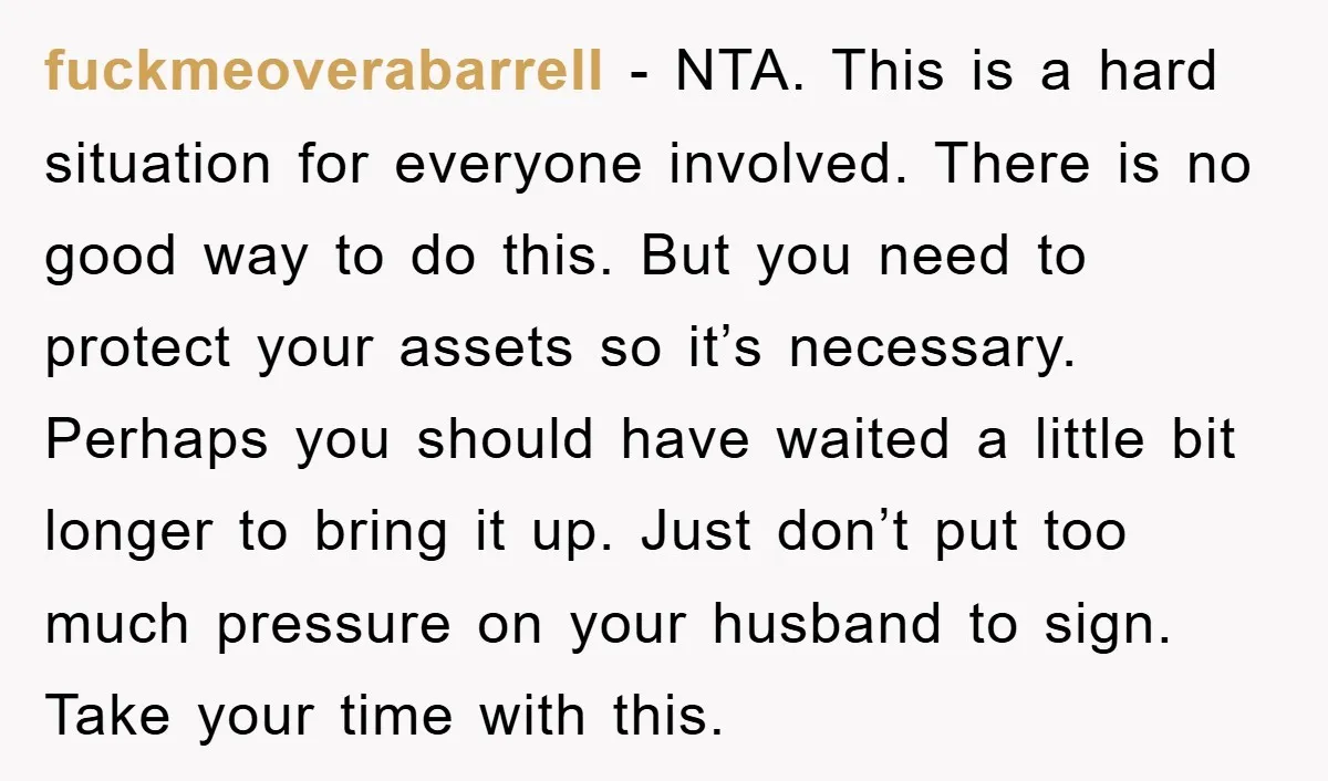 fuckmeoverabarrell − NTA. This is a hard situation for everyone involved. There is no good way to do this. But you need to protect your assets so it’s necessary. Perhaps...