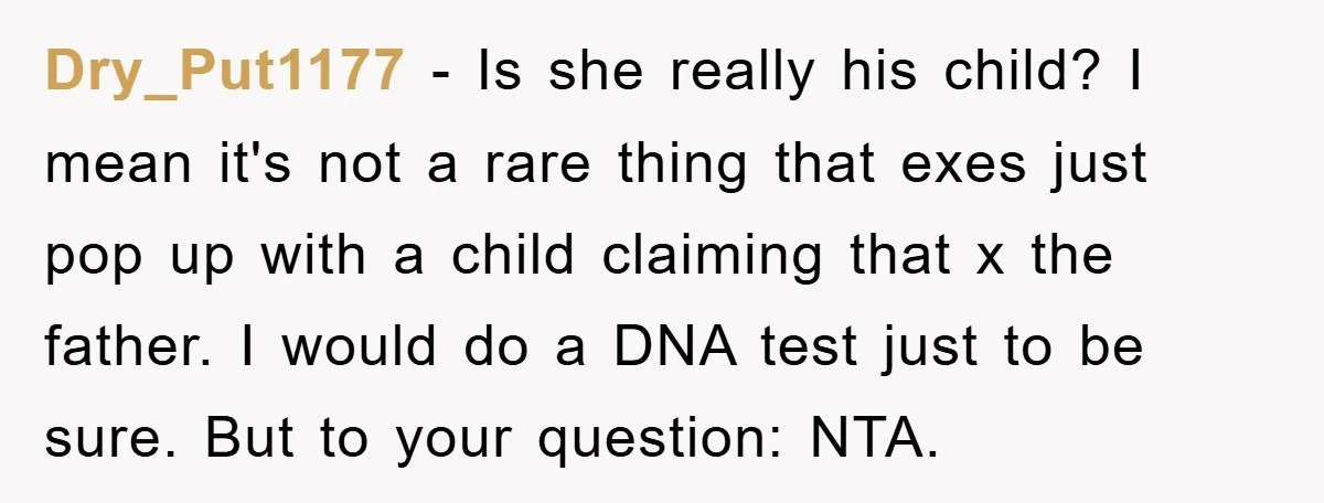 Dry_Put1177 − Is she really his child? I mean it's not a rare thing that exes just pop up with a child claiming that x the father. I would do...