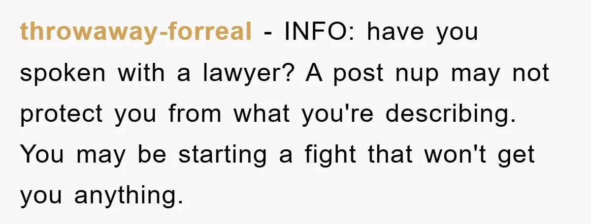 throwaway-forreal − INFO: have you spoken with a lawyer? A post nup may not protect you from what you're describing. You may be starting a fight that won't get you...