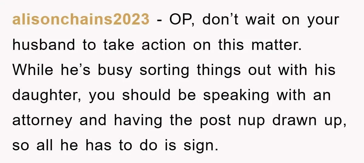alisonchains2023 − OP, don’t wait on your husband to take action on this matter. While he’s busy sorting things out with his daughter, you should be speaking with an attorney...