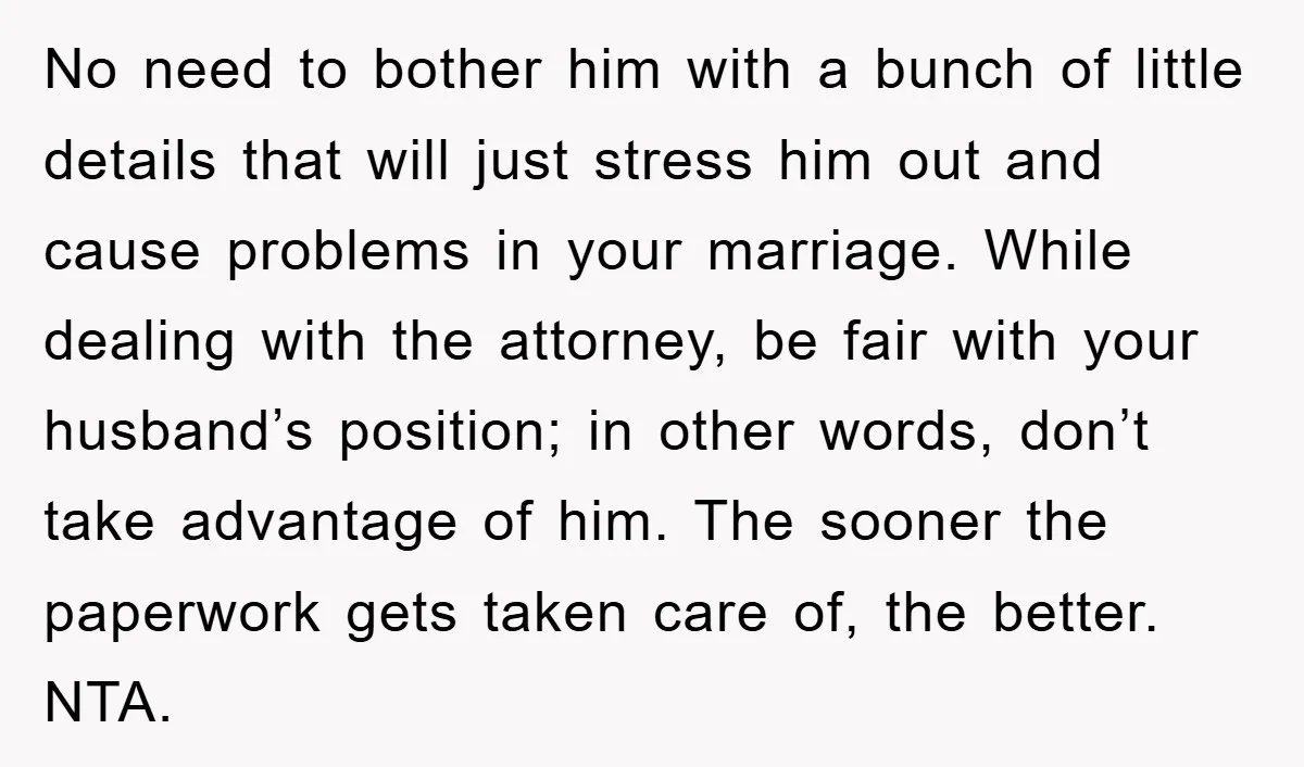 No need to bother him with a bunch of little details that will just stress him out and cause problems in your marriage. While dealing with the attorney, be fair...
