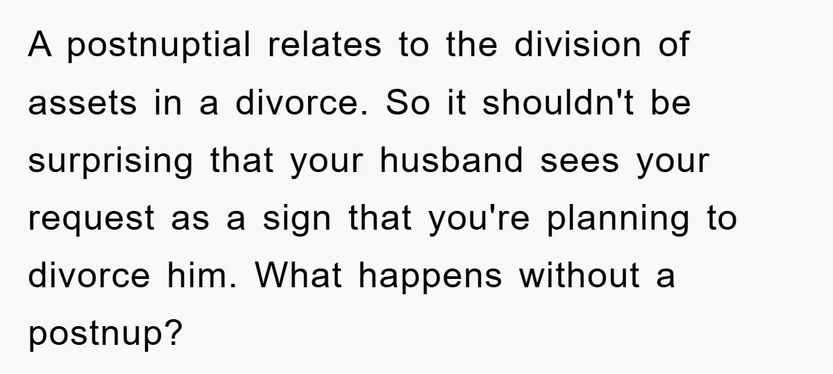 A postnuptial relates to the division of assets in a divorce. So it shouldn't be surprising that your husband sees your request as a sign that you're planning to divorce...