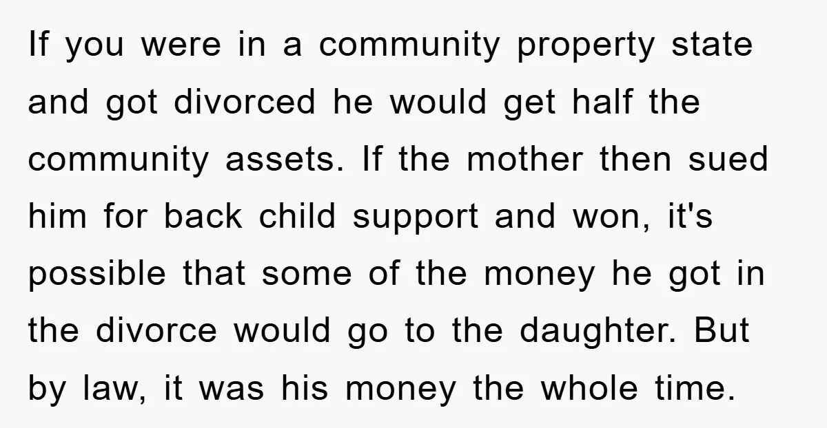 If you were in a community property state and got divorced he would get half the community assets. If the mother then sued him for back child support and won,...