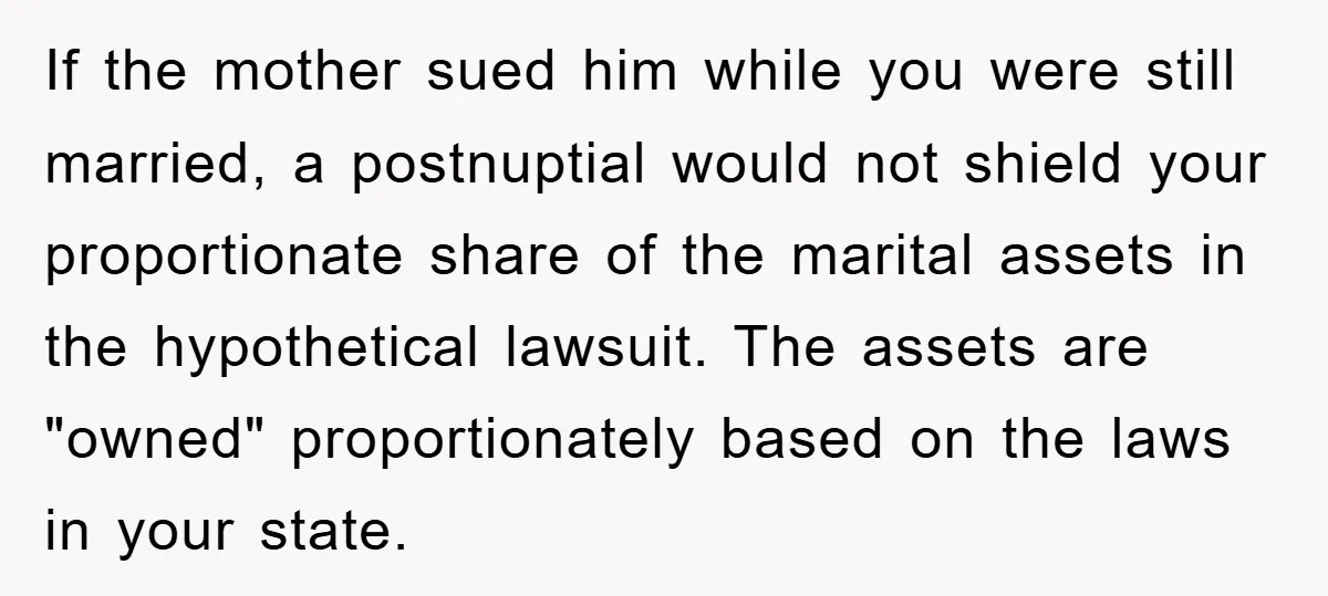 If the mother sued him while you were still married, a postnuptial would not shield your proportionate share of the marital assets in the hypothetical lawsuit. The assets are "owned"...