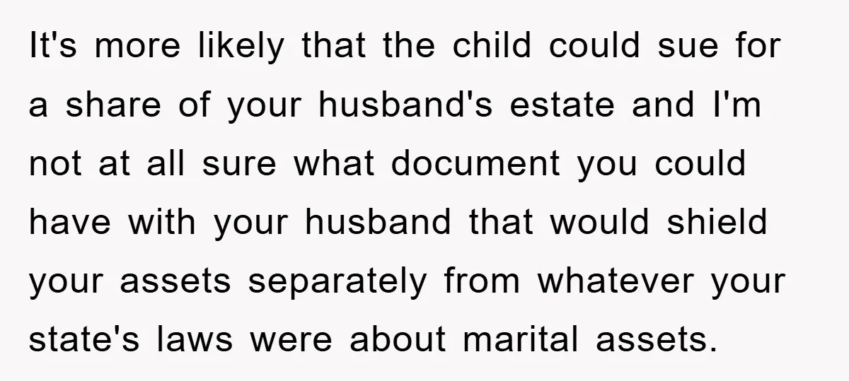 It's more likely that the child could sue for a share of your husband's estate and I'm not at all sure what document you could have with your husband that...
