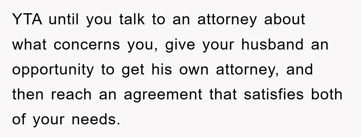 YTA until you talk to an attorney about what concerns you, give your husband an opportunity to get his own attorney, and then reach an agreement that satisfies both of...