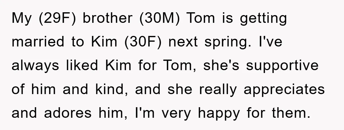 My (29F) brother (30M) Tom is getting married to Kim (30F) next spring. I've always liked Kim for Tom, she's supportive of him and kind, and she really appreciates and...