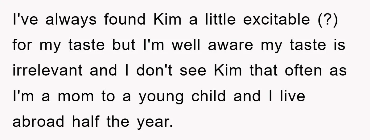 I've always found Kim a little excitable (?) for my taste but I'm well aware my taste is irrelevant and I don't see Kim that often as I'm a mom...