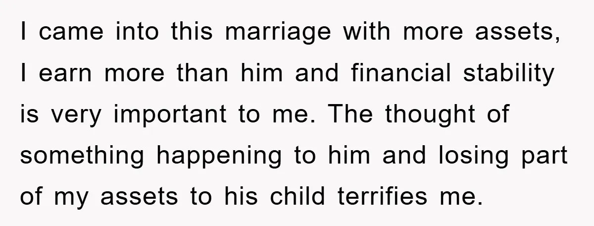 I came into this marriage with more assets, I earn more than him and financial stability is very important to me. The thought of something happening to him and losing...