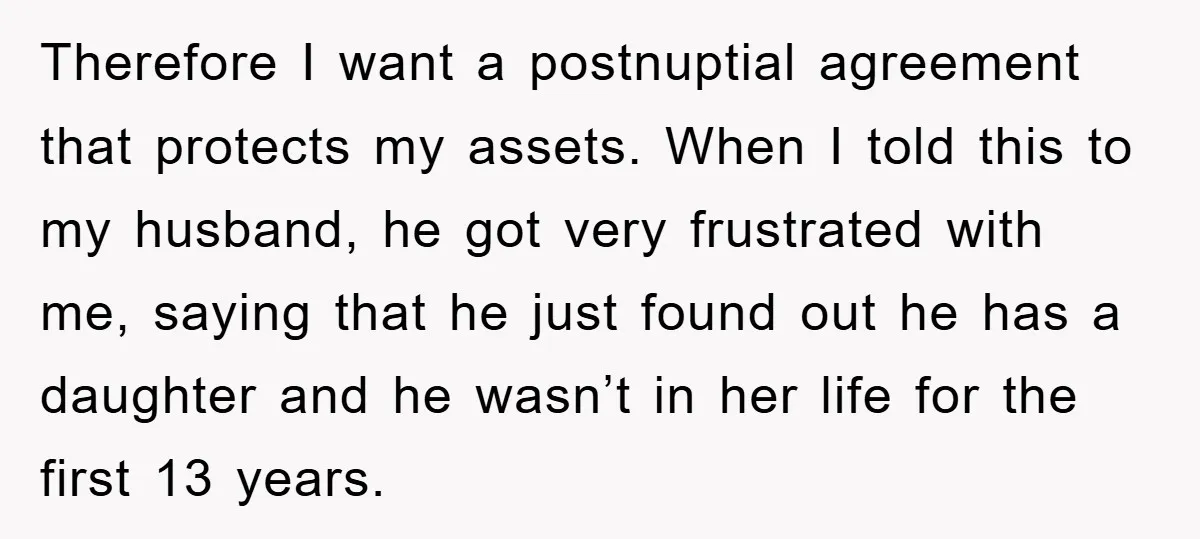 Therefore I want a postnuptial agreement that protects my assets. When I told this to my husband, he got very frustrated with me, saying that he just found out he...