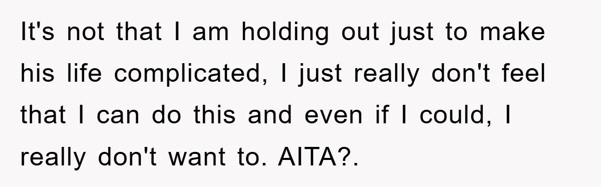 It's not that I am holding out just to make his life complicated, I just really don't feel that I can do this and even if I could, I really...
