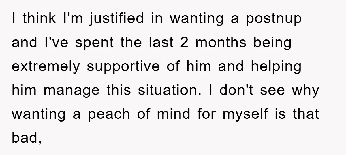 I think I'm justified in wanting a postnup and I've spent the last 2 months being extremely supportive of him and helping him manage this situation. I don't see why...