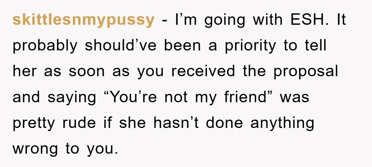 skittlesnmypussy − I’m going with ESH. It probably should’ve been a priority to tell her as soon as you received the proposal and saying “You’re not my friend” was pretty...