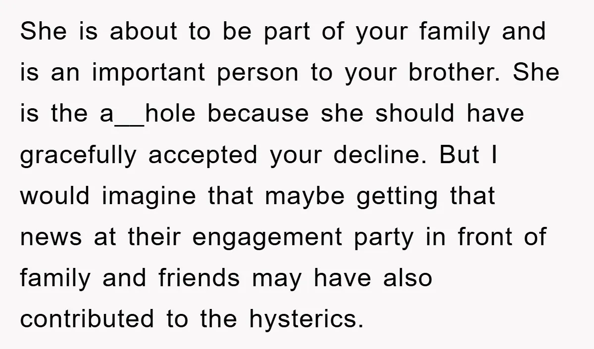 She is about to be part of your family and is an important person to your brother. She is the a__hole because she should have gracefully accepted your decline. But...