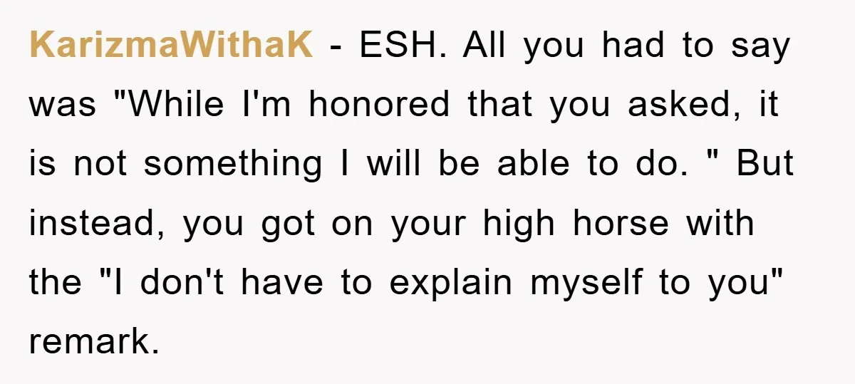 KarizmaWithaK − ESH. All you had to say was "While I'm honored that you asked, it is not something I will be able to do. " But instead, you got...