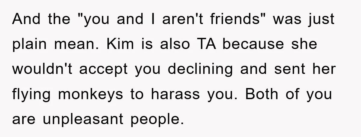 And the "you and I aren't friends" was just plain mean. Kim is also TA because she wouldn't accept you declining and sent her flying monkeys to harass you. Both...