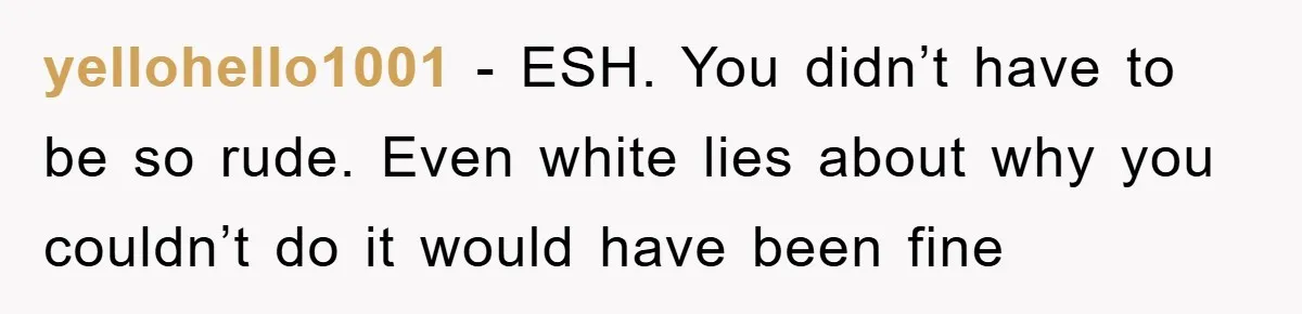 yellohello1001 − ESH. You didn’t have to be so rude. Even white lies about why you couldn’t do it would have been fine