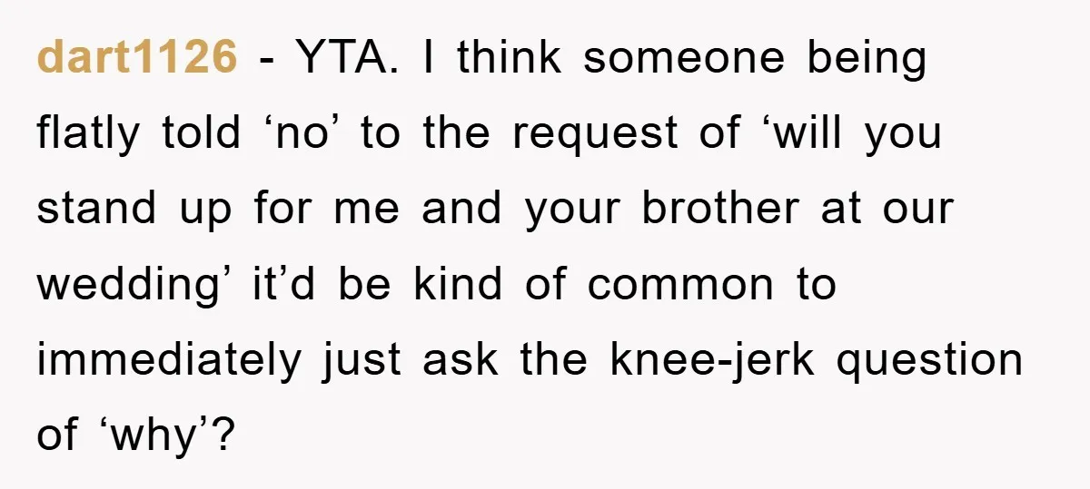 dart1126 − YTA. I think someone being flatly told ‘no’ to the request of ‘will you stand up for me and your brother at our wedding’ it’d be kind of...