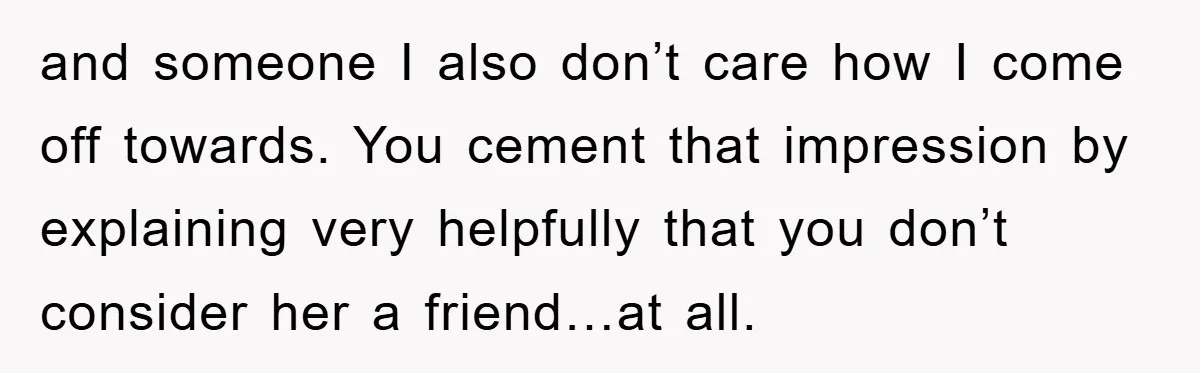 and someone I also don’t care how I come off towards. You cement that impression by explaining very helpfully that you don’t consider her a friend…at all.