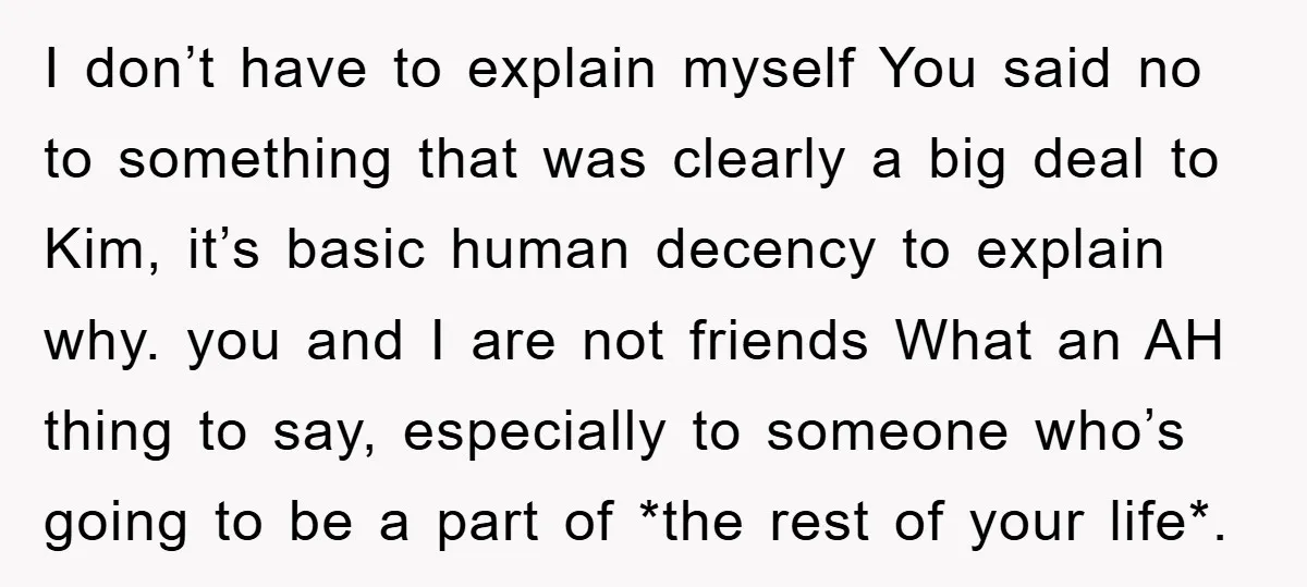 I don’t have to explain myself You said no to something that was clearly a big deal to Kim, it’s basic human decency to explain why. you and I are...
