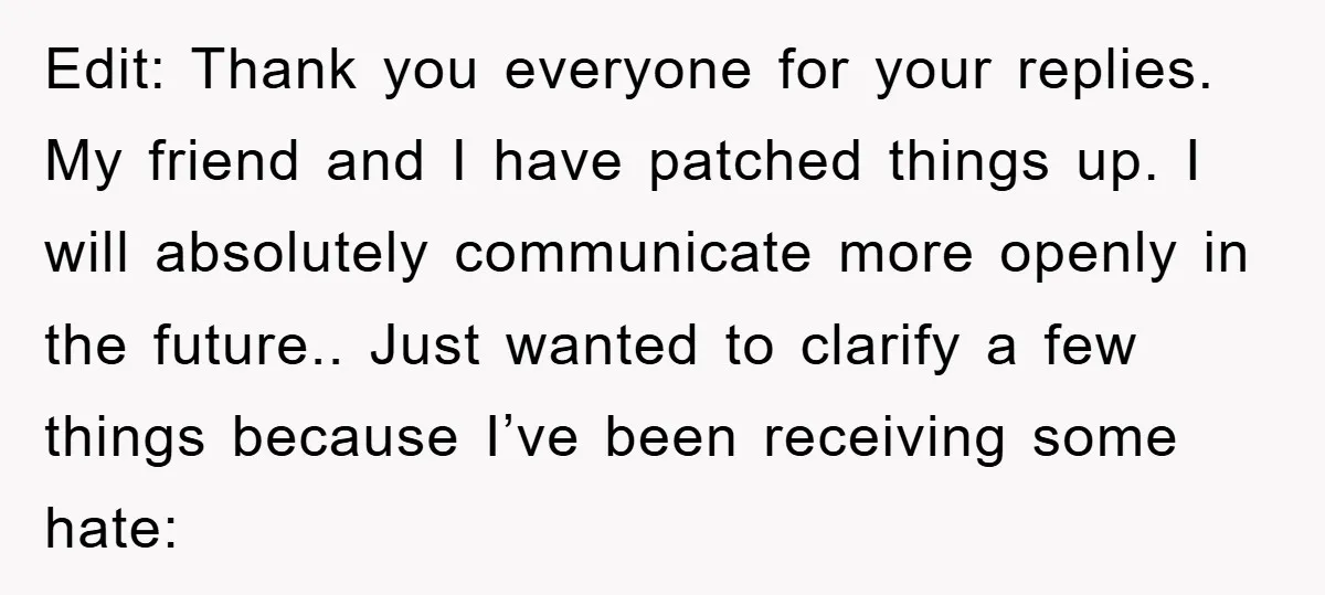 Edit: Thank you everyone for your replies. My friend and I have patched things up. I will absolutely communicate more openly in the future.. Just wanted to clarify a few...