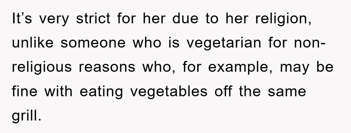 It’s very strict for her due to her religion, unlike someone who is vegetarian for non-religious reasons who, for example, may be fine with eating vegetables off the same grill.