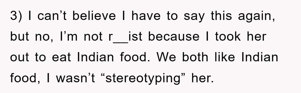 3) I can’t believe I have to say this again, but no, I’m not r__ist because I took her out to eat Indian food. We both like Indian food, I...