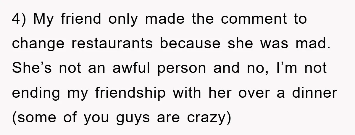 4) My friend only made the comment to change restaurants because she was mad. She’s not an awful person and no, I’m not ending my friendship with her over a...