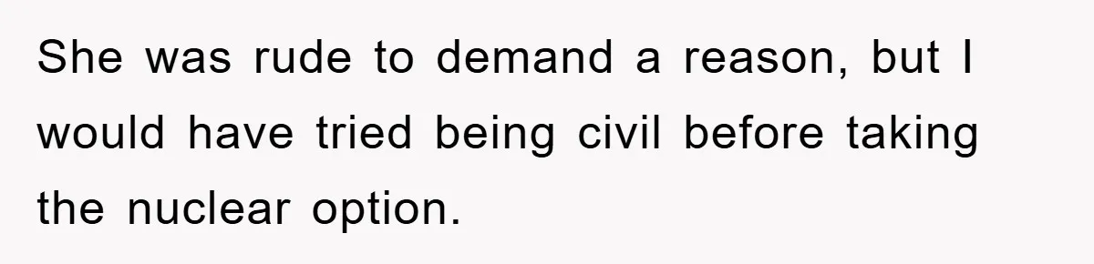 She was rude to demand a reason, but I would have tried being civil before taking the nuclear option.