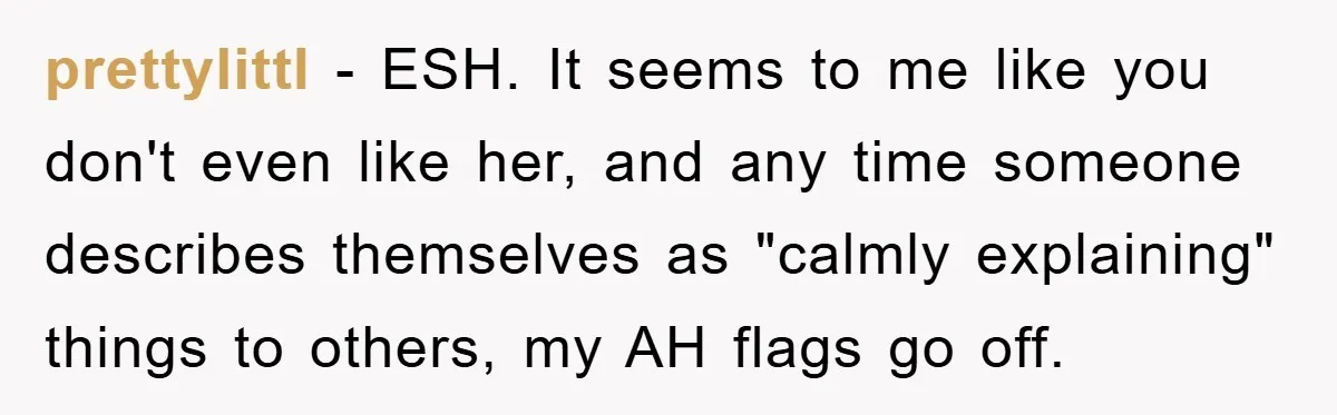 prettylittl − ESH. It seems to me like you don't even like her, and any time someone describes themselves as "calmly explaining" things to others, my AH flags go off.