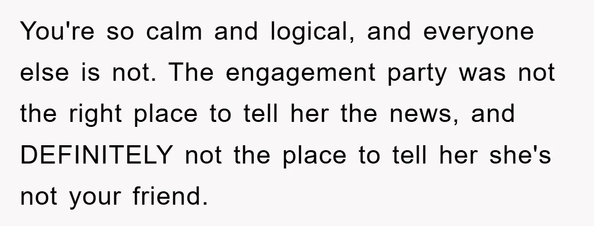You're so calm and logical, and everyone else is not. The engagement party was not the right place to tell her the news, and DEFINITELY not the place to tell...