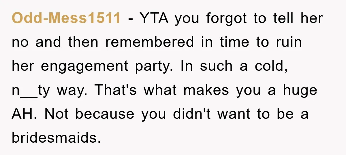 Odd-Mess1511 − YTA you forgot to tell her no and then remembered in time to ruin her engagement party. In such a cold, n__ty way. That's what makes you a...