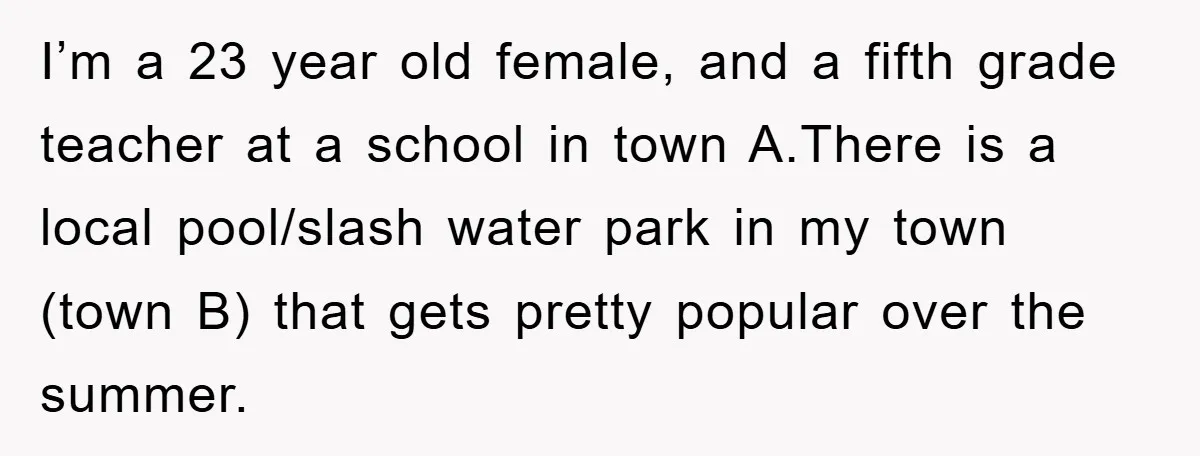 I’m a 23 year old female, and a fifth grade teacher at a school in town A.There is a local pool/slash water park in my town (town B) that gets...