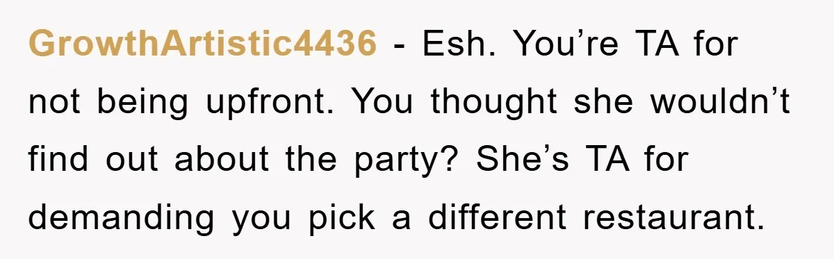GrowthArtistic4436 − Esh. You’re TA for not being upfront. You thought she wouldn’t find out about the party? She’s TA for demanding you pick a different restaurant.