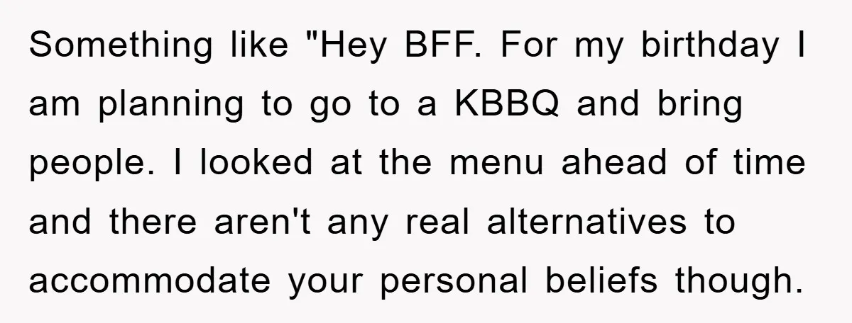 Something like "Hey BFF. For my birthday I am planning to go to a KBBQ and bring people. I looked at the menu ahead of time and there aren't any...