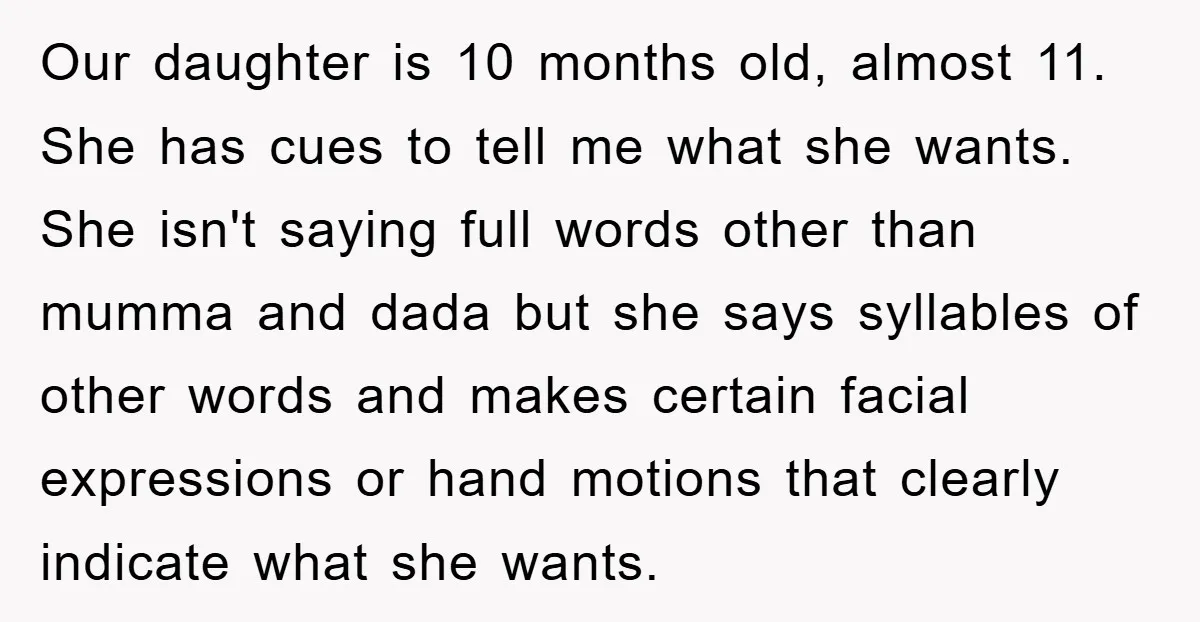 Our daughter is 10 months old, almost 11. She has cues to tell me what she wants. She isn't saying full words other than mumma and dada but she says...
