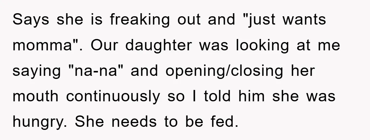 Says she is freaking out and "just wants momma". Our daughter was looking at me saying "na-na" and opening/closing her mouth continuously so I told him she was hungry. She...