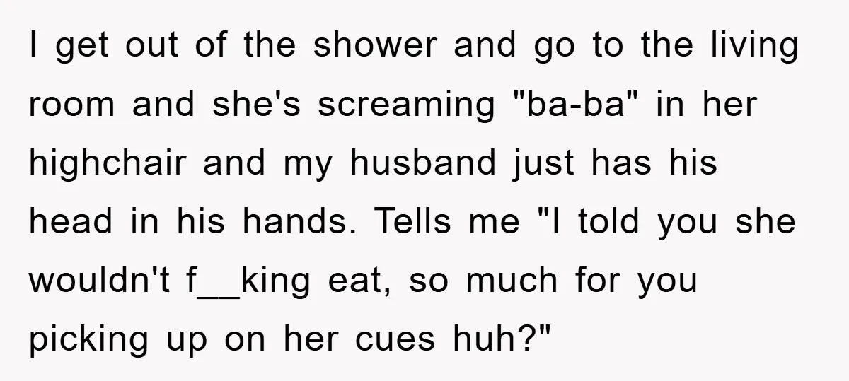 I get out of the shower and go to the living room and she's screaming "ba-ba" in her highchair and my husband just has his head in his hands. Tells...