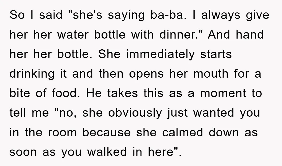 So I said "she's saying ba-ba. I always give her her water bottle with dinner." And hand her her bottle. She immediately starts drinking it and then opens her mouth...