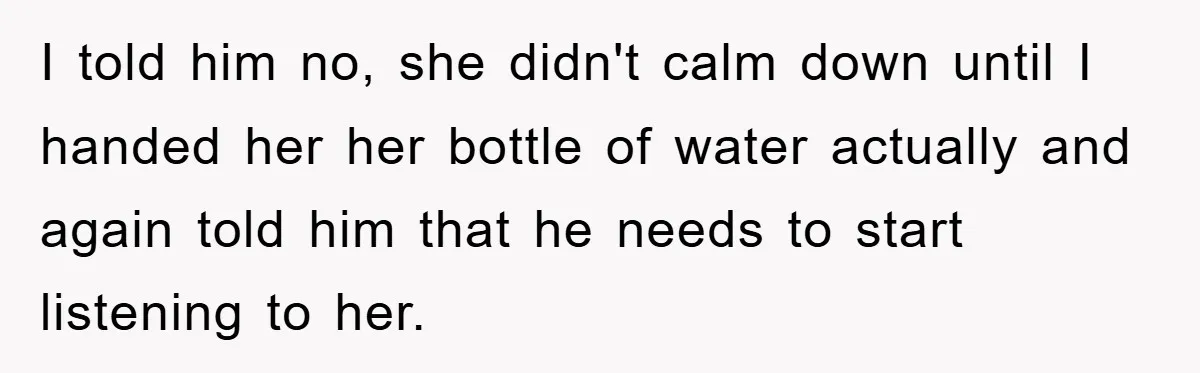 I told him no, she didn't calm down until I handed her her bottle of water actually and again told him that he needs to start listening to her.