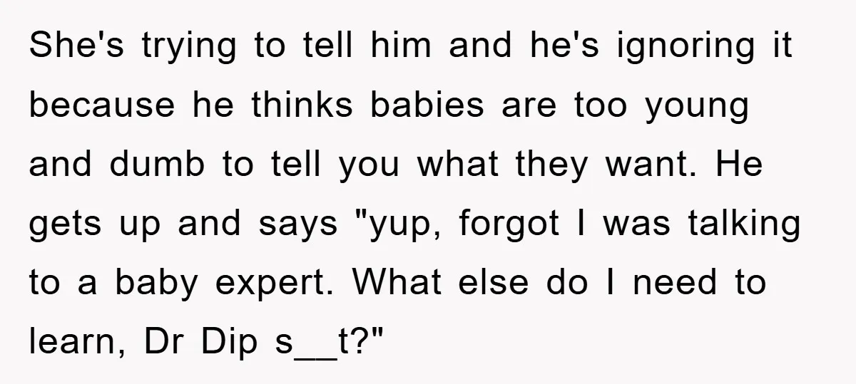 She's trying to tell him and he's ignoring it because he thinks babies are too young and dumb to tell you what they want. He gets up and says "yup,...