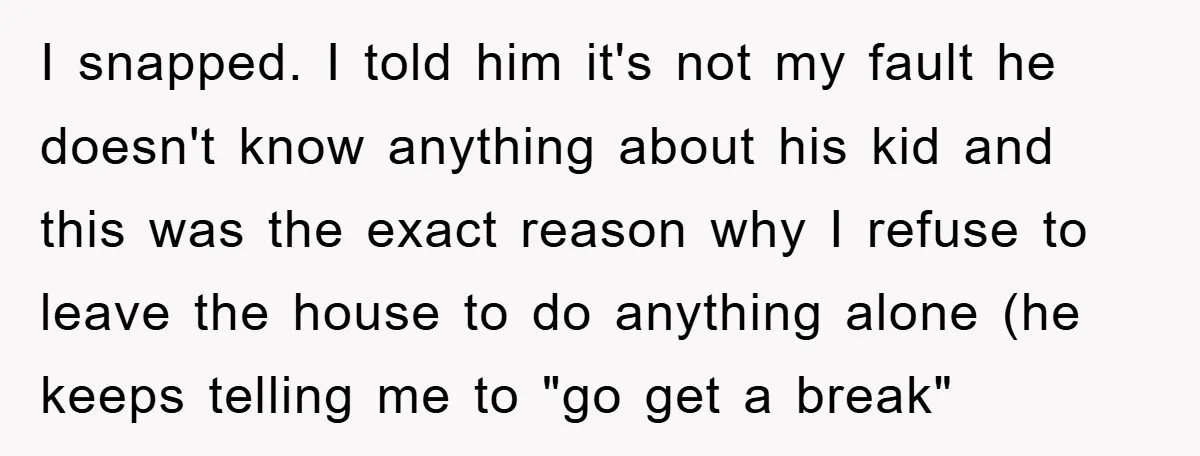 I snapped. I told him it's not my fault he doesn't know anything about his kid and this was the exact reason why I refuse to leave the house to...