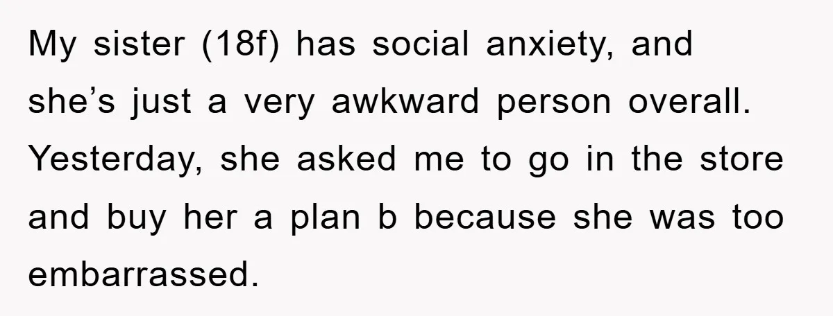 My sister (18f) has social anxiety, and she’s just a very awkward person overall. Yesterday, she asked me to go in the store and buy her a plan b because...