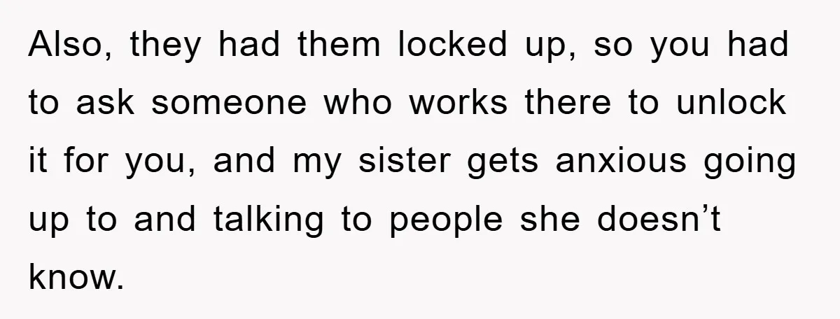 Also, they had them locked up, so you had to ask someone who works there to unlock it for you, and my sister gets anxious going up to and talking...