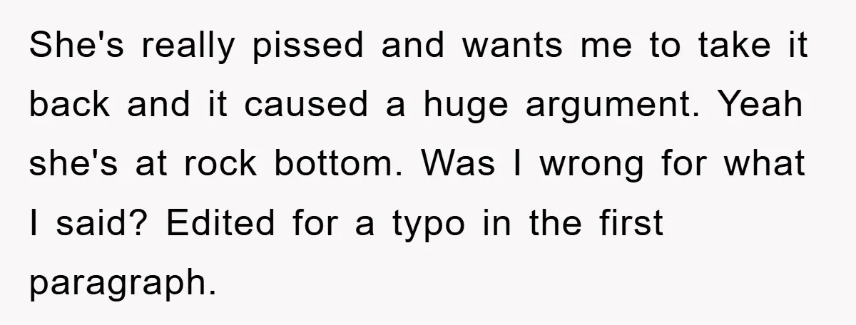 She's really pissed and wants me to take it back and it caused a huge argument. Yeah she's at rock bottom. Was I wrong for what I said? Edited for...